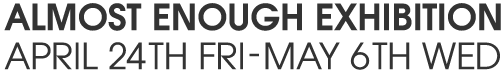 ALMOST ENOUGH EXHIBITION APRIL 24TH FRI - MAY 6TH WED